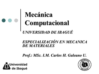 Mecánica Computacional UNIVERSIDAD DE IBAGUÉ ESPECIALIZACIÓN EN MECANICA DE MATERIALES Prof.: MSc. I.M. Carlos H. Galeano U. 