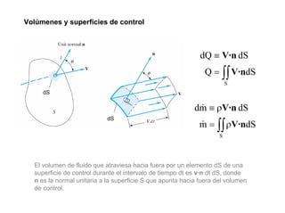 Volúmenes y superficies de control



                                                             dQ ≡ V·n dS
                                                              Q = ∫∫ V·ndS
                                                                        S
     dS

                                                           dm ≡ ρV·n dS
                                                            &
                                                             m = ∫∫ ρV·ndS
                            dS
                                                             &
                                                                    S




  El volumen de fluido que atraviesa hacia fuera por un elemento dS de una
  superficie de control durante el intervalo de tiempo dt es v·n dt dS, donde
  n es la normal unitaria a la superficie S que apunta hacia fuera del volumen
  de control.
 