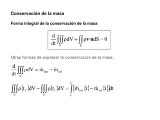 Conservación de la masa

Forma integral de la conservación de la masa


                    d
                      ∫∫∫ ρdV + ∫∫ ρv·ndS = 0
                    dt V         S


Otras formas de expresar la conservación de la masa:

d
  ∫∫∫ ρdV = m ent − m sal
dt V
            &       &

                              tf

∫∫∫ ρ{t }dV − ∫∫∫ ρ{t }dV = ∫ [m {t} − m {t}]dt
 V
       f
                V
                      i
                               &
                              ti
                                   ent
                                       &       sal
 
