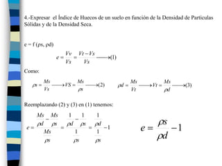 4.-Expresar el Índice de Huecos de un suelo en función de la Densidad de Partículas
Sólidas y de la Densidad Seca.


e = f (ρs, ρd)
                      Vv Vt − Vs
                 e=      =       ⎯ (1)
                                 ⎯→
                      Vs   Vs
Como:
          Ms        Ms                          Ms        Ms
   ρs =      ⎯ VS =
             ⎯→        ⎯ (2)
                       ⎯→                ρd =      ⎯ Vt =
                                                   ⎯→        ⎯ (3)
                                                             ⎯→
          Vs        ρs                          Vt        ρd

Reemplazando (2) y (3) en (1) tenemos:
    Ms Ms    1    1   1
      −
    ρd ρs
                −
            ρd ρs ρd                                  ρs
 e=       =         =    −1                        e=    −1
      Ms
      ρs
               1
               ρs
                      1
                      ρs
                                                      ρd
 