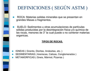 DEFINICIONES ( SEGÚN ASTM )
 ROCA: Materias solidas minerales que se presentan en
grandes Masas o fragmentos.

 SUELO: Sedimentos u otras acumulaciones de partículas
sólidas producidas por la desintegración física y/o química de
las rocas, menores de 3” la cual puede o no contener materias
organicas.

                      TIPOS DE ROCAS.


IGNEAS ( Granito, Dioritas, Andesitas, etc. )
SEDIMENTARIAS ( Areniscas, Calizas, Conglomerados )
METAMORFICAS ( Gneis, Mármol, Pizarras )
 