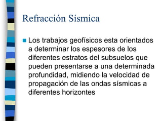 Refracción Sísmica

 Los trabajos geofísicos esta orientados
 a determinar los espesores de los
 diferentes estratos del subsuelos que
 pueden presentarse a una determinada
 profundidad, midiendo la velocidad de
 propagación de las ondas sísmicas a
 diferentes horizontes
 