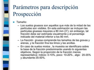 Parámetros para descripción
Prospección
 Tamaño:
  – Los suelos gruesos son aquellos que más de la mitad de las
    partículas son visibles. En esta estimación se incluyen las
    partículas gruesas mayores a 80 mm (3”); sin embargo, tal
    fracción debe ser estimada visualmente y el porcentaje
    indicado del material inferior a los 80 mm.
  – La fracción gruesa comprende los tamaños de las gravas y
    arenas, y la fracción fina los limos y las arcillas.
  – En caso de suelos mixtos , la muestra se identificara sobre
    la base de la fracción predominante usando lo siguientes
    objetivos, Según la proporción de la fracción menos
    representativa; indicio: 0-10%, poco: 10-20% , algo: 20-35%
    y abundante:35-50%.
 