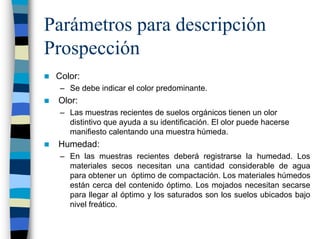 Parámetros para descripción
Prospección
 Color:
  – Se debe indicar el color predominante.
 Olor:
  – Las muestras recientes de suelos orgánicos tienen un olor
    distintivo que ayuda a su identificación. El olor puede hacerse
    manifiesto calentando una muestra húmeda.
 Humedad:
  – En las muestras recientes deberá registrarse la humedad. Los
    materiales secos necesitan una cantidad considerable de agua
    para obtener un óptimo de compactación. Los materiales húmedos
    están cerca del contenido óptimo. Los mojados necesitan secarse
    para llegar al óptimo y los saturados son los suelos ubicados bajo
    nivel freático.
 