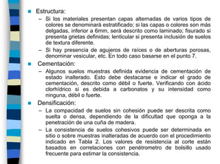 Estructura:
 – Si los materiales presentan capas alternadas de varios tipos de
   colores se denominará estratificado; si las capas o colores son más
   delgadas, inferior a 6mm, será descrito como laminado; fisurado si
   presenta grietas definidas; lenticular si presenta inclusión de suelos
   de textura diferente.
 – Si hay presencia de agujeros de raíces o de aberturas porosas,
   denominar vesicular, etc. En todo caso basarse en el punto 7.
Cementación:
 – Algunos suelos muestras definida evidencia de cementación de
   estado inalterado. Esto debe destacarse e indicar el grado de
   cementación, descrito como débil o fuerte. Verificando con ácido
   clorhídrico si es debida a carbonatos y su intensidad como
   ninguna, débil o fuerte.
Densificación:
 – La compacidad de suelos sin cohesión puede ser descrita como
   suelta o densa, dependiendo de la dificultad que oponga a la
   penetración de una cuña de madera.
 – La consistencia de suelos cohesivos puede ser determinada en
   sitio o sobre muestras inalteradas de acuerdo con el procedimiento
   indicado en Tabla 2. Los valores de resistencia al corte están
   basados en correlaciones con penétrometro de bolsillo usado
   frecuente para estimar la consistencia.
 