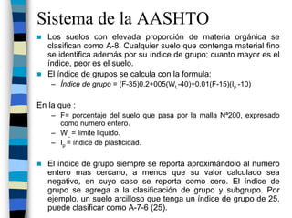 Sistema de la AASHTO
   Los suelos con elevada proporción de materia orgánica se
   clasifican como A-8. Cualquier suelo que contenga material fino
   se identifica además por su índice de grupo; cuanto mayor es el
   índice, peor es el suelo.
   El índice de grupos se calcula con la formula:
    – Índice de grupo = (F-35)0.2+005(WL-40)+0.01(F-15)(Ip -10)

En la que :
    – F= porcentaje del suelo que pasa por la malla Nª200, expresado
      como numero entero.
    – WL = limite liquido.
    – Ip = índice de plasticidad.

   El índice de grupo siempre se reporta aproximándolo al numero
   entero mas cercano, a menos que su valor calculado sea
   negativo, en cuyo caso se reporta como cero. El índice de
   grupo se agrega a la clasificación de grupo y subgrupo. Por
   ejemplo, un suelo arcilloso que tenga un índice de grupo de 25,
   puede clasificar como A-7-6 (25).
 