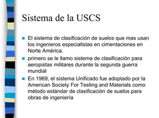Sistema de la USCS
 El sistema de clasificación de suelos que mas usan
 los ingenieros especialistas en cimentaciones en
 Norte América.
 primero se le llamo sistema de clasificación para
 aeropistas militares durante la segunda guerra
 mundial
 En 1969, el sistema Unificado fue adoptado por la
 American Society For Testing and Materials como
 método estándar de clasificación de suelos para
 obras de ingeniería
 