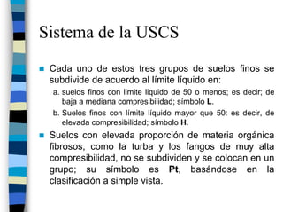 Sistema de la USCS
 Cada uno de estos tres grupos de suelos finos se
 subdivide de acuerdo al límite líquido en:
 a. suelos finos con limite liquido de 50 o menos; es decir; de
    baja a mediana compresibilidad; símbolo L.
 b. Suelos finos con límite líquido mayor que 50: es decir, de
    elevada compresibilidad; símbolo H.
 Suelos con elevada proporción de materia orgánica
 fibrosos, como la turba y los fangos de muy alta
 compresibilidad, no se subdividen y se colocan en un
 grupo; su símbolo es Pt, basándose en la
 clasificación a simple vista.
 