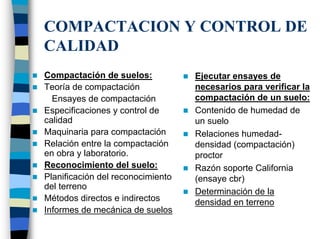 COMPACTACION Y CONTROL DE
CALIDAD
Compactación de suelos:            Ejecutar ensayes de
Teoría de compactación             necesarios para verificar la
  Ensayes de compactación          compactación de un suelo:
Especificaciones y control de      Contenido de humedad de
calidad                            un suelo
Maquinaria para compactación       Relaciones humedad-
Relación entre la compactación     densidad (compactación)
en obra y laboratorio.             proctor
Reconocimiento del suelo:          Razón soporte California
Planificación del reconocimiento   (ensaye cbr)
del terreno
                                   Determinación de la
Métodos directos e indirectos      densidad en terreno
Informes de mecánica de suelos
 