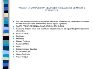 FASES EN LA COMPOSICION DEL SUELO Y RELACIONES DE MASAS Y
                        VOLUMENES




Los suelos están compuestos de muchos elementos diferentes que pueden encontrarse en
los tres estados o fases de la materia: sólido, liquido y gaseoso.
FASES PRESENTES EN LA COMPOSICION DEL SUELO.
Cada una de estas fases está constituida básicamente por los siguientes por los siguientes
elementos:
FASE SOLIDA:
Partículas
Minerales
Materia Orgánica
FASE LIQUIDA:
Agua
Sales minerales disueltas
FASE GASEOSA:
Gases Orgánicos
Vapor de agua
 