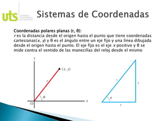 Coordenadas polares planas (r, θ):
r es la distancia desde el origen hasta el punto que tiene coordenadas
cartesianas(x, y) y θ es el ángulo entre un eje fijo y una línea dibujada
desde el origen hasta el punto. El eje fijo es el eje x positivo y θ se
mide contra el sentido de las manecillas del reloj desde el mismo
 