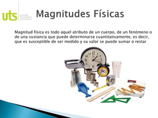Magnitud física es todo aquel atributo de un cuerpo, de un fenómeno o
de una sustancia que puede determinarse cuantitativamente, es decir,
que es susceptible de ser medido y su valor se puede sumar o restar
 