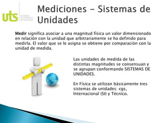 Medir significa asociar a una magnitud física un valor dimensionado
en relación con la unidad que arbitrariamente se ha definido para
medirla. El valor que se le asigna se obtiene por comparación con la
unidad de medida.
Las unidades de medida de las
distintas magnitudes se consensuan y
se agrupan conformando SISTEMAS DE
UNIDADES.
En Física se utilizan básicamente tres
sistemas de unidades: cgs,
Internacional (SI) y Técnico.
 