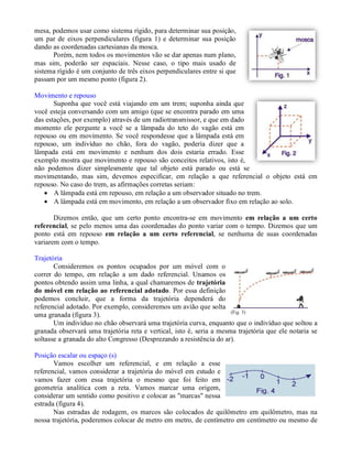 mesa, podemos usar como sistema rígido, para determinar sua posição,
um par de eixos perpendiculares (figura 1) e determinar sua posição
dando as coordenadas cartesianas da mosca.
      Porém, nem todos os movimentos vão se dar apenas num plano,
mas sim, poderão ser espaciais. Nesse caso, o tipo mais usado de
sistema rígido é um conjunto de três eixos perpendiculares entre si que
passam por um mesmo ponto (figura 2).

Movimento e repouso
       Suponha que você está viajando em um trem; suponha ainda que
você esteja conversando com um amigo (que se encontra parado em uma
das estações, por exemplo) através de um radiotransmissor, e que em dado
momento ele pergunte a você se a lâmpada do teto do vagão está em
repouso ou em movimento. Se você respondesse que a lâmpada está em
repouso, um indivíduo no chão, fora do vagão, poderia dizer que a
lâmpada está em movimento e nenhum dos dois estaria errado. Esse
exemplo mostra que movimento e repouso são conceitos relativos, isto é,
não podemos dizer simplesmente que tal objeto está parado ou está se
movimentando, mas sim, devemos especificar, em relação a que referencial o objeto está em
repouso. No caso do trem, as afirmações corretas seriam:
    A lâmpada está em repouso, em relação a um observador situado no trem.
    A lâmpada está em movimento, em relação a um observador fixo em relação ao solo.

       Dizemos então, que um certo ponto encontra-se em movimento em relação a um certo
referencial, se pelo menos uma das coordenadas do ponto variar com o tempo. Dizemos que um
ponto está em repouso em relação a um certo referencial, se nenhuma de suas coordenadas
variarem com o tempo.

Trajetória
       Consideremos os pontos ocupados por um móvel com o
correr do tempo, em relação a um dado referencial. Unamos os
pontos obtendo assim uma linha, a qual chamaremos de trajetória
do móvel em relação ao referencial adotado. Por essa definição
podemos concluir, que a forma da trajetória dependerá do
referencial adotado. Por exemplo, consideremos um avião que solta
uma granada (figura 3).
       Um indivíduo no chão observará uma trajetória curva, enquanto que o indivíduo que soltou a
granada observará uma trajetória reta e vertical, isto é, seria a mesma trajetória que ele notaria se
soltasse a granada do alto Congresso (Desprezando a resistência do ar).

Posição escalar ou espaço (s)
       Vamos escolher um referencial, e em relação a esse
referencial, vamos considerar a trajetória do móvel em estudo e
vamos fazer com essa trajetória o mesmo que foi feito em
geometria analítica com a reta. Vamos marcar uma origem,
considerar um sentido como positivo e colocar as "marcas" nessa
estrada (figura 4).
       Nas estradas de rodagem, os marcos são colocados de quilômetro em quilômetro, mas na
nossa trajetória, poderemos colocar de metro em metro, de centímetro em centímetro ou mesmo de
 