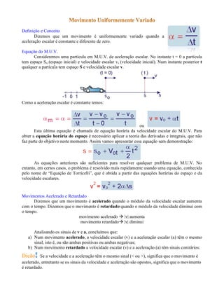Definição e Conceito
       Dizemos que um movimento é uniformemente variado quando a
aceleração escalar é constante e diferente de zero.

Equação do M.U.V.
      Consideremos uma partícula em M.U.V. de aceleração escalar. No instante t = 0 a partícula
tem espaço So (espaço inicial) e velocidade escalar vo (velocidade inicial). Num instante posterior t
qualquer a partícula tem espaço S e velocidade escalar v.




Como a aceleração escalar é constante temos:




                                                               ou
       Esta última equação é chamada de equação horária da velocidade escalar do M.U.V. Para
obter a equação horária do espaço é necessário aplicar a teoria das derivadas e integrais, que não
faz parte do objetivo neste momento. Assim vamos apresentar essa equação sem demonstração:



       As equações anteriores são suficientes para resolver qualquer problema de M.U.V. No
entanto, em certos casos, o problema é resolvido mais rapidamente usando uma equação, conhecida
pelo nome de “Equação de Torricelli”, que é obtida a partir das equações horárias do espaço e da
velocidade escalares.


Movimentos Acelerado e Retardado
      Dizemos que um movimento é acelerado quando o módulo da velocidade escalar aumenta
com o tempo. Dizemos que o movimento é retardado quando o módulo da velocidade diminui com
o tempo.
                             movimento acelerado  |v| aumenta
                             movimento retardado |v| diminui

      Analisando os sinais de v e a, concluímos que:
   a) Num movimento acelerado, a velocidade escalar (v) e a aceleração escalar (a) têm o mesmo
      sinal, isto é, ou são ambas positivas ou ambas negativas;
   b) Num movimento retardado a velocidade escalar (v) e a aceleração (a) têm sinais contrários:
Dicão Se a velocidade e a aceleração têm o mesmo sinal (< ou >), significa que o movimento é
acelerado, entretanto se os sinais da velocidade e aceleração são opostos, significa que o movimento
é retardado.
 