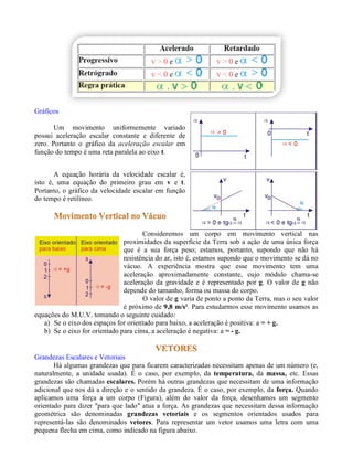 Gráficos

       Um movimento uniformemente variado
possui aceleração escalar constante e diferente de
zero. Portanto o gráfico da aceleração escalar em
função do tempo é uma reta paralela ao eixo t.


       A equação horária da velocidade escalar é,
isto é, uma equação do primeiro grau em v e t.
Portanto, o gráfico da velocidade escalar em função
do tempo é retilíneo.




                                      Consideremos um corpo em movimento vertical nas
                               proximidades da superfície da Terra sob a ação de uma única força
                               que é a sua força peso; estamos, portanto, supondo que não há
                               resistência do ar, isto é, estamos supondo que o movimento se dá no
                               vácuo. A experiência mostra que esse movimento tem uma
                               aceleração aproximadamente constante, cujo módulo chama-se
                               aceleração da gravidade e é representado por g. O valor de g não
                               depende do tamanho, forma ou massa do corpo.
                                      O valor de g varia de ponto a ponto da Terra, mas o seu valor
                               é próximo de 9,8 m/s². Para estudarmos esse movimento usamos as
equações do M.U.V. tomando o seguinte cuidado:
   a) Se o eixo dos espaços for orientado para baixo, a aceleração é positiva: a = + g.
   b) Se o eixo for orientado para cima, a aceleração é negativa: a = - g.


Grandezas Escalares e Vetoriais
       Há algumas grandezas que para ficarem caracterizadas necessitam apenas de um número (e,
naturalmente, a unidade usada). É o caso, por exemplo, da temperatura, da massa, etc. Essas
grandezas são chamadas escalares. Porém há outras grandezas que necessitam de uma informação
adicional que nos dá a direção e o sentido da grandeza. É o caso, por exemplo, da força. Quando
aplicamos uma força a um corpo (Figura), além do valor da força, desenhamos um segmento
orientado para dizer "para que lado" atua a força. As grandezas que necessitam dessa informação
geométrica são denominadas grandezas vetoriais e os segmentos orientados usados para
representá-las são denominados vetores. Para representar um vetor usamos uma letra com uma
pequena flecha em cima, como indicado na figura abaixo.
 