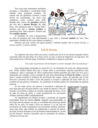 Nos casos mais elementares analisados
até agora, a velocidade e a aceleração foram
tratadas como grandezas escalares. No
entanto elas são grandezas vetoriais e assim
devem ser consideradas, em casos mais
complexos, como veremos mais tarde.
Quando dois vetores são paralelos dizemos
que eles têm a mesma direção. Se, além
disso, eles apontarem para o "mesmo lado",
dizemos que têm o mesmo sentido; se
apontarem para "lados opostos" dizemos que
têm sentidos opostos.
       O "tamanho" do vetor é proporcional
ao valor da grandeza que está representando e esse valor, é chamado módulo do vetor. Para
representar o módulo de um vetor usamos a notação | | .
       Dizemos que dois vetores são iguais quando, e somente quando, têm a mesma direção, o
mesmo sentido e o mesmo módulo.



      Ao empurrar uma caixa sobre uma mesa é notório que ela só se movimenta enquanto estiver
exercendo sobre ela uma força. Se a força cessar, ou seja, se parar de empurrá-la, ela logo para. Tal
observação levou o filósofo grego Aristóteles a estabelecer a seguinte conclusão:

                  “Um corpo só permanece em movimento se estiver atuando sobre ele uma força”

        Essa interpretação, formulada no século IV a.C., de Aristóteles foi aceita até o Renascimento
(séc. XVII). Galileu Galilei dizia que o estudo sobre os movimentos requeria experiências mais
cuidadosas. Após a realização de vários experimentos Galileu percebeu que sobre um livro que é
empurrado, por exemplo, existe a atuação de uma força denominada de Força de Atrito, e que tal
força é sempre contrária à tendência do movimento dos corpos. Assim, ele percebeu que se não
houvesse a presença do atrito o livro não pararia se cessasse a aplicação da força sobre ele, ao
contrário do que pensava Aristóteles. As conclusões de Galileu podem ser sintetizadas da seguinte
maneira:
        Se um corpo estiver em repouso, é necessária a aplicação de
uma força para que ele possa alterar o seu estado de repouso. Uma vez
iniciado o movimento e depois de cessada a aplicação da força, e livre
da ação da força de atrito, o corpo permanecerá em movimento
retilíneo uniforme (MRU) indefinidamente.
        Os experimentos de Galileu levaram à conclusão da seguinte
propriedade física da matéria: inércia. Segundo essa propriedade, se
um corpo está em repouso, ou seja, se a resultante das forças que atuam
sobre ele for nula, ele tende a ficar em repouso. E se ele está em
movimento ele tende a permanecer em movimento retilíneo uniforme.
Anos mais tarde, após Galileu ter estabelecido o conceito de inércia,
Sir Isaac Newton formulou as leis da dinâmica denominadas de “as três
leis de Newton”. Newton concordou com as conclusões de Galileu e
utilizou-as em suas leis.
 