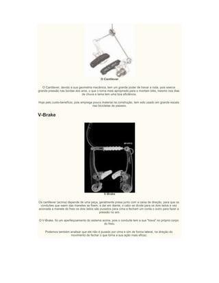O Cantilever
O Cantilever, devido a sua geometria mecânica, tem um grande poder de travar a roda, pois exerce
grande pressão nas bordas dos aros, o que o torna mais apropriado para o montain bike, mesmo nos dias
de chuva e lama tem uma boa eficiência.
Hoje pelo custo-benefício, pois emprega pouco material na construção, tem sido usado em grande escala
nas bicicletas de passeio.
V-Brake
V-Brake
Os cantilever (acima) depende de uma peça, geralmente presa junto com a caixa de direção, para que os
conduítes que saem das manetes se fixem; e daí em diante, o cabo se divide para os dois lados e vez
acionada a manete do freio os dois lados são puxados para cima e fecham um conta o outro para fazer a
pressão no aro.
O V-Brake, foi um aperfeiçoamento do sistema acima, pois o conduíte tem a sua "trava" no próprio corpo
do freio.
Podemos também analisar que ele não é puxado por cima e sim de forma lateral, na direção do
movimento de fechar o que torna a sua ação mais eficaz.
 