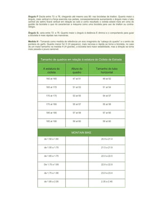 Ângulo F Oscila entre 73: e 78, chegando até mesmo aos 80: nas bicicletas de triatlon. Quanto maior o
ângulo, mais vertical é a força exercida nos pedais, conseqüentemente aumentando o ângulo mais o tubo
central (do selim) ficará vertical em relação ao solo e como resultado o ciclista estará mais em cima do
guidão da bicicleta o que irá caracterizar a máquina como uma bicicleta para uso de triatlon ou contra-
relógio.
Ângulo G, varia entre 72: e 76. Quanto maior o ângulo à distância E diminui e o comportando para guiar
a bicicleta é mais rápidas nas manobras.
Medida H - Tomando como medida de referência um eixo imaginário da “cabeça do quadro” e o centro da
ponteira do garfo. Quanto menor for H (H pequeno), mais nervosa e rápida se torna a bicicleta, no caso
de um maior tamanho na medida H (H grande), a bicicleta terá maior estabilidade, mas a direção se torna
mais pesada e pouco sensível.
Tamanho de quadros em relação à estatura do Ciclista de Estrada
A estatura do
ciclista
Altura do
quadro
Tamanho do tubo
horizontal
160 at 165 47 at 51 49 at 52
165 at 170 51 at 53 51 at 54
170 at 175 53 at 55 54 at 57
175 at 180 55 at 57 55 at 58
180 at 185 57 at 59 57 at 60
185 at 190 59 at 60 59 at 60
MONTAIN BIKE
de 1.50 a 1.60 20.9 a 21.4
de 1.55 a 1.70 21.5 a 21.9
de 1.65 a 1.75 22.0 a 22.5
De 1.75 a 1.85 22.6 a 22.9
de 1.75 a 1.90 23.0 a 23.4
de 1.85 a 2.00 2.35 a 2.40
 
