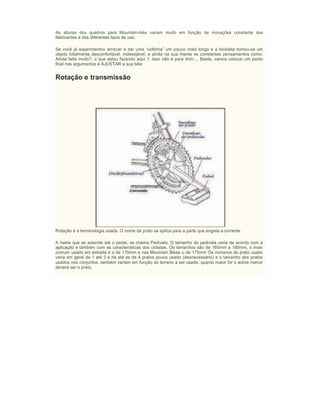 As alturas dos quadros para Mountain-bike variam muito em função de inovações constante dos
fabricantes e dos diferentes tipos de uso.
Se você já experimentou arriscar a dar uma “voltinha” um pouco mais longa e a bicicleta tornou-se um
objeto totalmente desconfortável, indesejável, e ainda na sua mente os constantes pensamentos como:
Ainda falta muito?, o que estou fazendo aqui ?, Isso não é para mim..., Basta, vamos colocar um ponto
final nos argumentos e AJUSTAR a sua bike
Rotação e transmissão
Rotação é a terminologia usada. O nome de prato se aplica para a parte que engata a corrente.
A haste que se estende até o pedal, se chama Pedivela. O tamanho do pedivela varia de acordo com a
aplicação e também com as características dos ciclistas. Os tamanhos são de 165mm a 180mm, o mais
comum usado em estrada é o de 170mm e nas Mountain Bikes o de 175mm Os números de prato usado
varia em geral de 1 até 3 e há até as de 4 pratos pouco usado (desnecessário) e o tamanho dos pratos
usados nos conjuntos, também variam em função do terreno a ser usado, quanto maior for o aclive menor
deverá ser o prato.
 