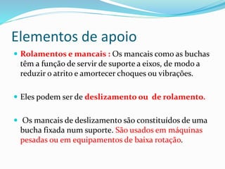 Elementos de apoio
 Rolamentos e mancais : Os mancais como as buchas
têm a função de servir de suporte a eixos, de modo a
reduzir o atrito e amortecer choques ou vibrações.
 Eles podem ser de deslizamento ou de rolamento.
 Os mancais de deslizamento são constituídos de uma
bucha fixada num suporte. São usados em máquinas
pesadas ou em equipamentos de baixa rotação.
 