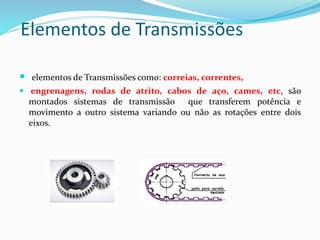 Elementos de Transmissões
 elementos de Transmissões como: correias, correntes,
 engrenagens, rodas de atrito, cabos de aço, cames, etc, são
montados sistemas de transmissão que transferem potência e
movimento a outro sistema variando ou não as rotações entre dois
eixos.
 