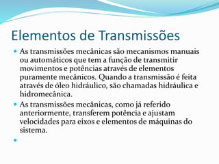 Elementos de Transmissões
 As transmissões mecânicas são mecanismos manuais
ou automáticos que tem a função de transmitir
movimentos e potências através de elementos
puramente mecânicos. Quando a transmissão é feita
através de óleo hidráulico, são chamadas hidráulica e
hidromecânica.
 As transmissões mecânicas, como já referido
anteriormente, transferem potência e ajustam
velocidades para eixos e elementos de máquinas do
sistema.

 
