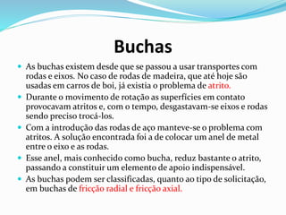 Buchas
 As buchas existem desde que se passou a usar transportes com
rodas e eixos. No caso de rodas de madeira, que até hoje são
usadas em carros de boi, já existia o problema de atrito.
 Durante o movimento de rotação as superfícies em contato
provocavam atritos e, com o tempo, desgastavam-se eixos e rodas
sendo preciso trocá-los.
 Com a introdução das rodas de aço manteve-se o problema com
atritos. A solução encontrada foi a de colocar um anel de metal
entre o eixo e as rodas.
 Esse anel, mais conhecido como bucha, reduz bastante o atrito,
passando a constituir um elemento de apoio indispensável.
 As buchas podem ser classificadas, quanto ao tipo de solicitação,
em buchas de fricção radial e fricção axial.
 