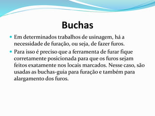 Buchas
 Em determinados trabalhos de usinagem, há a
necessidade de furação, ou seja, de fazer furos.
 Para isso é preciso que a ferramenta de furar fique
corretamente posicionada para que os furos sejam
feitos exatamente nos locais marcados. Nesse caso, são
usadas as buchas-guia para furação e também para
alargamento dos furos.
 