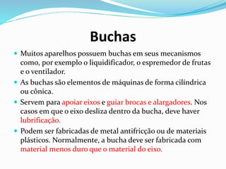 Buchas
 Muitos aparelhos possuem buchas em seus mecanismos
como, por exemplo o liquidificador, o espremedor de frutas
e o ventilador.
 As buchas são elementos de máquinas de forma cilíndrica
ou cônica.
 Servem para apoiar eixos e guiar brocas e alargadores. Nos
casos em que o eixo desliza dentro da bucha, deve haver
lubrificação.
 Podem ser fabricadas de metal antifricção ou de materiais
plásticos. Normalmente, a bucha deve ser fabricada com
material menos duro que o material do eixo.
 
