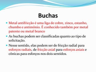 Buchas
 Metal antifricção é uma liga de cobre, zinco, estanho,
chumbo e antimônio. É conhecido também por metal
patente ou metal branco
 As buchas podem ser classificadas quanto ao tipo de
solicitação.
 Nesse sentido, elas podem ser de fricção radial para
esforços radiais, de fricção axial para esforços axiais e
cônicas para esforços nos dois sentidos.
 