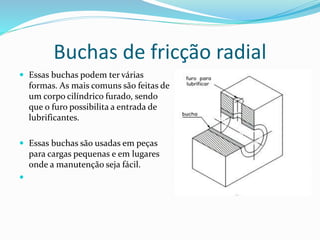 Buchas de fricção radial
 Essas buchas podem ter várias
formas. As mais comuns são feitas de
um corpo cilíndrico furado, sendo
que o furo possibilita a entrada de
lubrificantes.
 Essas buchas são usadas em peças
para cargas pequenas e em lugares
onde a manutenção seja fácil.

 