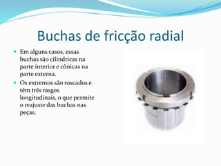 Buchas de fricção radial
 Em alguns casos, essas
buchas são cilíndricas na
parte interior e cônicas na
parte externa.
 Os extremos são roscados e
têm três rasgos
longitudinais, o que permite
o reajuste das buchas nas
peças.
 