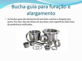 Bucha-guia para furação e
alargamento
 As buchas-guia são elementos de precisão, sujeitas a desgaste por
atrito. Por isso, elas são feitas em aço duro, com superfícies bem lisas,
de preferência retificadas.
 