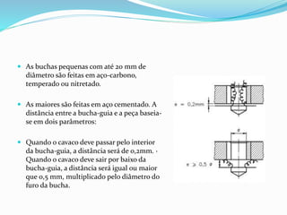  As buchas pequenas com até 20 mm de
diâmetro são feitas em aço-carbono,
temperado ou nitretado.
 As maiores são feitas em aço cementado. A
distância entre a bucha-guia e a peça baseia-
se em dois parâmetros:
 Quando o cavaco deve passar pelo interior
da bucha-guia, a distância será de 0,2mm. ·
Quando o cavaco deve sair por baixo da
bucha-guia, a distância será igual ou maior
que 0,5 mm, multiplicado pelo diâmetro do
furo da bucha.
 