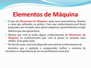 Elementos de Máquina
 O que são Elementos de Máquina, quais suas características, funções
e como são utilizados na prática. Com esse conhecimento,você ficará
preparado, por exemplo, para operar máquinas e,possivelmente,corrigir
defeitos que elas apresentem.
 Mesmo que você já tenha alguns conhecimentos de Elementos de
Máquina os conhecimentos que você já possui se tornarão mais
sólidos. Evite pular aulas
 No fim do curso, você terá adquirido uma série de conhecimentos de
mecânica que o ajudarão a compreender melhor o universo da
mecânica e a importância de ser um profissional nessa área
 