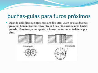 buchas-guias para furos próximos
 Quando dois furos são próximos um do outro, usam-se duas buchas-
guia com borda e travamento entre si. Ou, então, usa-se uma bucha-
guia de diâmetro que comporte os furos com travamento lateral por
pino.
 