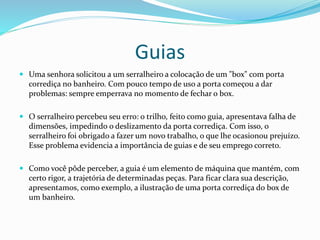 Guias
 Uma senhora solicitou a um serralheiro a colocação de um "box" com porta
corrediça no banheiro. Com pouco tempo de uso a porta começou a dar
problemas: sempre emperrava no momento de fechar o box.
 O serralheiro percebeu seu erro: o trilho, feito como guia, apresentava falha de
dimensões, impedindo o deslizamento da porta corrediça. Com isso, o
serralheiro foi obrigado a fazer um novo trabalho, o que lhe ocasionou prejuízo.
Esse problema evidencia a importância de guias e de seu emprego correto.
 Como você pôde perceber, a guia é um elemento de máquina que mantém, com
certo rigor, a trajetória de determinadas peças. Para ficar clara sua descrição,
apresentamos, como exemplo, a ilustração de uma porta corrediça do box de
um banheiro.
 
