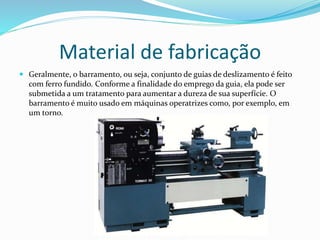 Material de fabricação
 Geralmente, o barramento, ou seja, conjunto de guias de deslizamento é feito
com ferro fundido. Conforme a finalidade do emprego da guia, ela pode ser
submetida a um tratamento para aumentar a dureza de sua superfície. O
barramento é muito usado em máquinas operatrizes como, por exemplo, em
um torno.
 