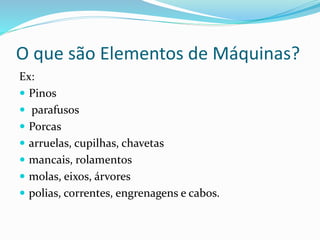 O que são Elementos de Máquinas?
Ex:
 Pinos
 parafusos
 Porcas
 arruelas, cupilhas, chavetas
 mancais, rolamentos
 molas, eixos, árvores
 polias, correntes, engrenagens e cabos.
 