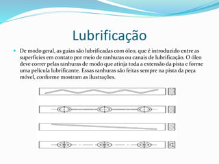 Lubrificação
 De modo geral, as guias são lubrificadas com óleo, que é introduzido entre as
superfícies em contato por meio de ranhuras ou canais de lubrificação. O óleo
deve correr pelas ranhuras de modo que atinja toda a extensão da pista e forme
uma película lubrificante. Essas ranhuras são feitas sempre na pista da peça
móvel, conforme mostram as ilustrações.
 