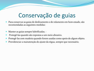 Conservação de guias
 Para conservar as guias de deslizamento e de rolamento em bom estado, são
recomendadas as seguintes medidas:
 Manter as guias sempre lubrificadas. ·
 Protegê-las quando são expostas a um meio abrasivo.
 Protegê-las com madeira quando forem usadas como apoio de algum objeto.
 Providenciar a manutenção do ajuste da régua, sempre que necessário.
 