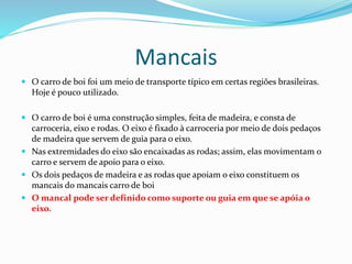 Mancais
 O carro de boi foi um meio de transporte típico em certas regiões brasileiras.
Hoje é pouco utilizado.
 O carro de boi é uma construção simples, feita de madeira, e consta de
carroceria, eixo e rodas. O eixo é fixado à carroceria por meio de dois pedaços
de madeira que servem de guia para o eixo.
 Nas extremidades do eixo são encaixadas as rodas; assim, elas movimentam o
carro e servem de apoio para o eixo.
 Os dois pedaços de madeira e as rodas que apoiam o eixo constituem os
mancais do mancais carro de boi
 O mancal pode ser definido como suporte ou guia em que se apóia o
eixo.
 