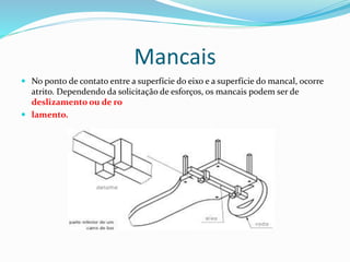 Mancais
 No ponto de contato entre a superfície do eixo e a superfície do mancal, ocorre
atrito. Dependendo da solicitação de esforços, os mancais podem ser de
deslizamento ou de ro
 lamento.
 