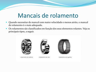 Mancais de rolamento
 Quando necessitar de mancal com maior velocidade e menos atrito, o mancal
de rolamento é o mais adequado.
 Os rolamentos são classificados em função dos seus elementos rolantes. Veja os
principais tipos, a seguir.
 