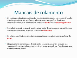Mancais de rolamento
 Os eixos das máquinas, geralmente, funcionam assentados em apoios. Quando
um eixo gira dentro de um furo produz-se, entre a superfície do eixo e a
superfície do furo, um fenômeno chamado de atrito ou de escorregamento.
 Quando é necessário reduzir ainda mais o atrito de escorregamento, utilizamos
um outro elemento de máquina, chamado rolamento.
 Os rolamentos limitam, ao máximo, as perdas de energia em consequência do
atrito.
 São geralmente constituídos de dois anéis concêntricos, entre os quais são
colocados elementos rolantes como esferas, roletes e agulhas. Os rolamentos de
esfera compõem-se de:
 