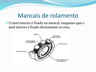 Mancais de rolamento
 O anel externo é fixado no mancal, enquanto que o
anel interno é fixado diretamente ao eixo.
 