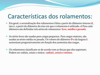 Características dos rolamentos:
 Em geral, a normalização dos rolamentos é feita a partir do diâmetro interno d,
isto é, a partir do diâmetro do eixo em que o rolamento é utilizado. d Para cada
diâmetro são definidas três séries de rolamentos: leve, média e pesada.
 As séries leves são usadas para cargas pequenas. Para cargas maiores, são
usadas as séries média ou pesada. Os valores do diâmetro D e da largura L
aumentam progressivamente em função dos aumentos das cargas.
 Os rolamentos classificam-se de acordo com as forças que eles suportam.
Podem ser radiais, axiais e mistos. radiais, axiais e mistos.
 