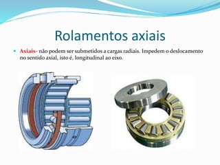 Rolamentos axiais
 Axiais- não podem ser submetidos a cargas radiais. Impedem o deslocamento
no sentido axial, isto é, longitudinal ao eixo.
 