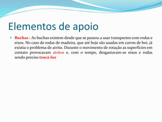 Elementos de apoio
 Buchas : As buchas existem desde que se passou a usar transportes com rodas e
eixos. No caso de rodas de madeira, que até hoje são usadas em carros de boi, já
existia o problema de atrito. Durante o movimento de rotação as superfícies em
contato provocavam atritos e, com o tempo, desgastavam-se eixos e rodas
sendo preciso trocá-los
 